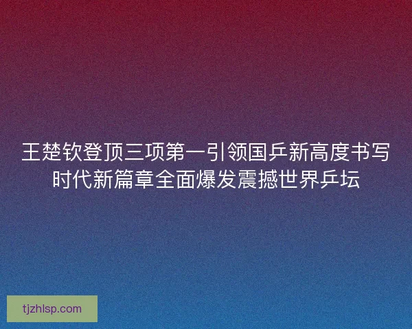 王楚钦登顶三项第一引领国乒新高度书写时代新篇章全面爆发震撼世界乒坛