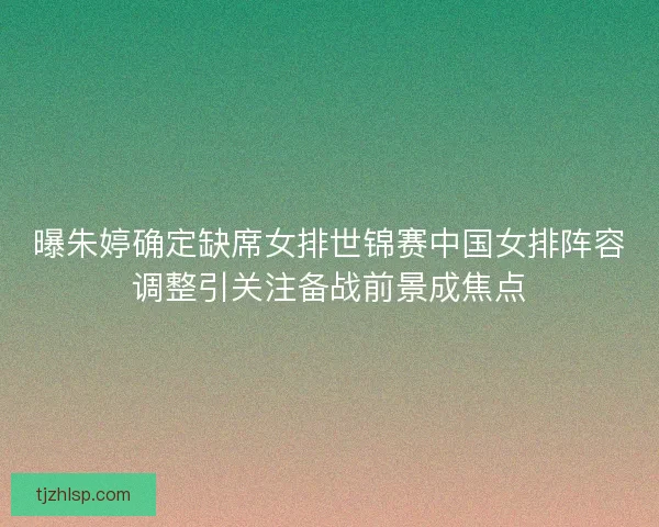 曝朱婷确定缺席女排世锦赛中国女排阵容调整引关注备战前景成焦点