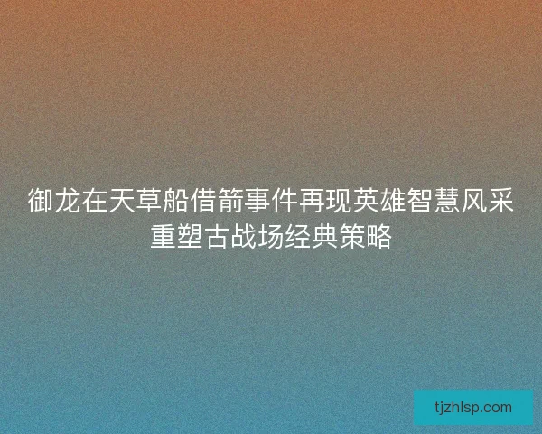 御龙在天草船借箭事件再现英雄智慧风采重塑古战场经典策略