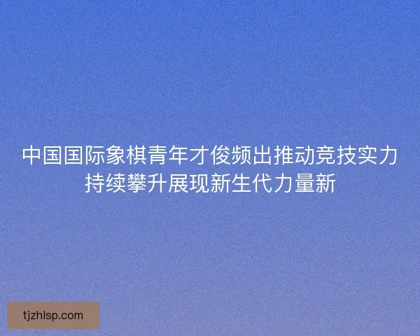 中国国际象棋青年才俊频出推动竞技实力持续攀升展现新生代力量新