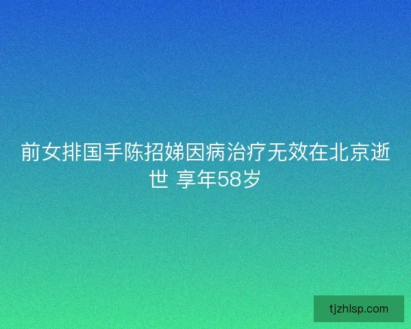 前女排国手陈招娣因病治疗无效在北京逝世 享年58岁
