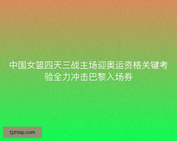 中国女篮四天三战主场迎奥运资格关键考验全力冲击巴黎入场券