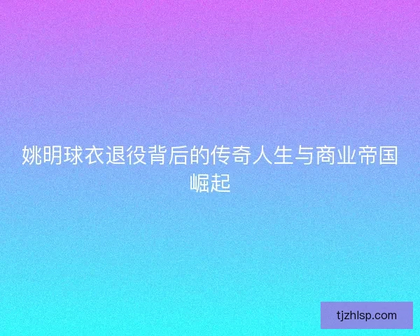 姚明球衣退役背后的传奇人生与商业帝国崛起
