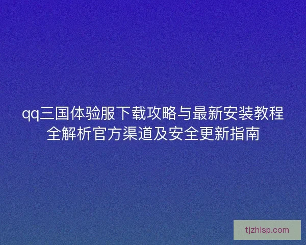 qq三国体验服下载攻略与最新安装教程全解析官方渠道及安全更新指南
