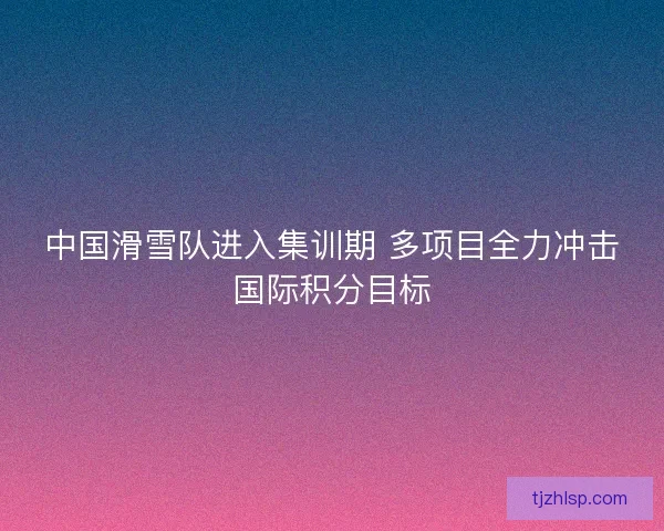 中国滑雪队进入集训期 多项目全力冲击国际积分目标