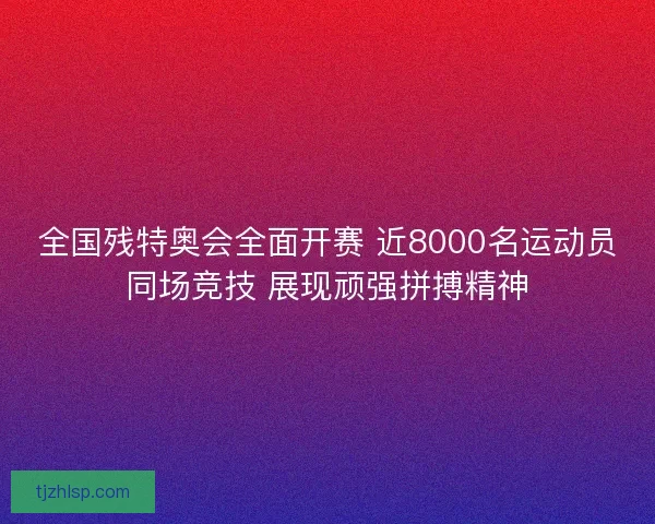 全国残特奥会全面开赛 近8000名运动员同场竞技 展现顽强拼搏精神