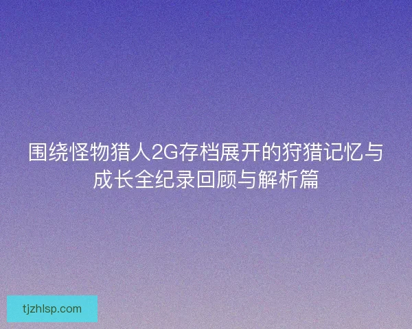围绕怪物猎人2G存档展开的狩猎记忆与成长全纪录回顾与解析篇