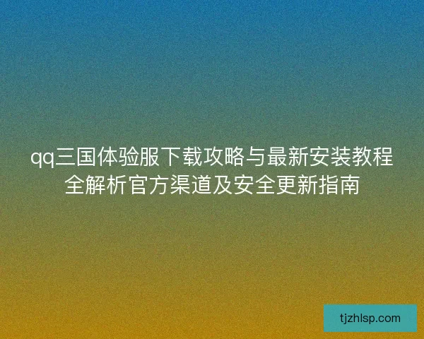 qq三国体验服下载攻略与最新安装教程全解析官方渠道及安全更新指南