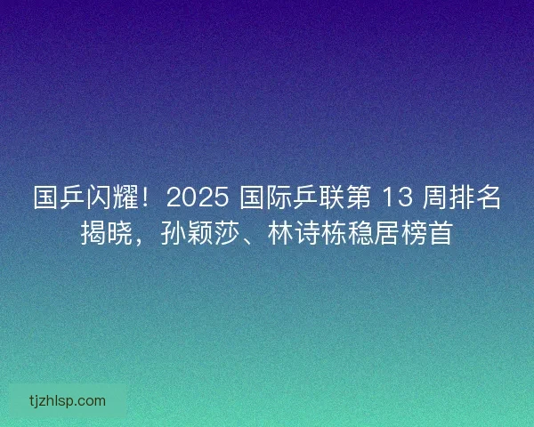 国乒闪耀！2025 国际乒联第 13 周排名揭晓，孙颖莎、林诗栋稳居榜首