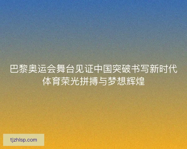 巴黎奥运会舞台见证中国突破书写新时代体育荣光拼搏与梦想辉煌