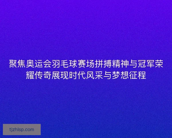 聚焦奥运会羽毛球赛场拼搏精神与冠军荣耀传奇展现时代风采与梦想征程