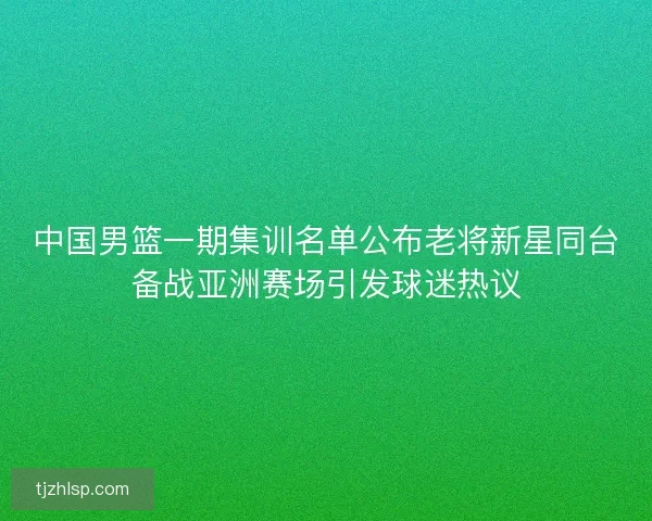 中国男篮一期集训名单公布老将新星同台备战亚洲赛场引发球迷热议