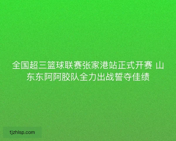 全国超三篮球联赛张家港站正式开赛 山东东阿阿胶队全力出战誓夺佳绩