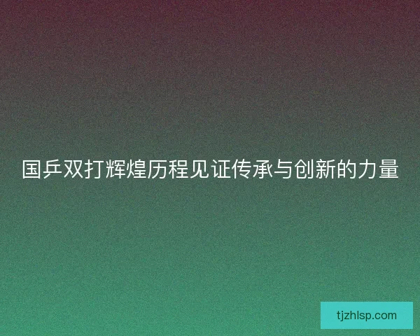 国乒双打辉煌历程见证传承与创新的力量