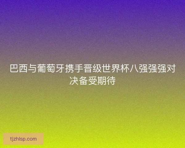 巴西与葡萄牙携手晋级世界杯八强强强对决备受期待