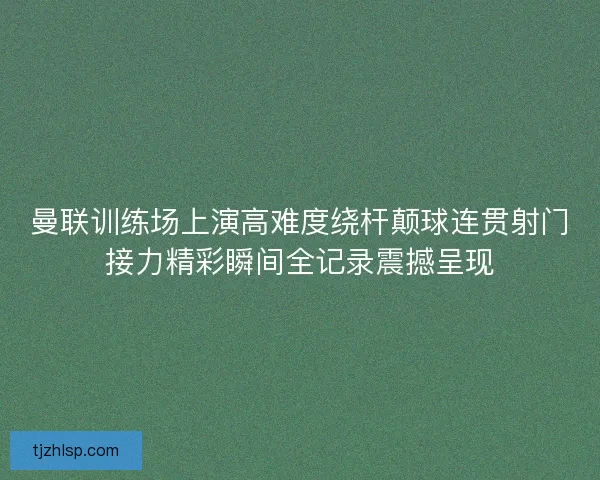 曼联训练场上演高难度绕杆颠球连贯射门接力精彩瞬间全记录震撼呈现
