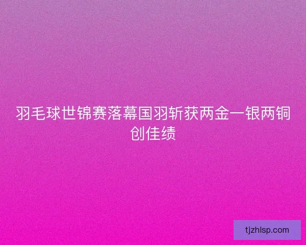 羽毛球世锦赛落幕国羽斩获两金一银两铜创佳绩