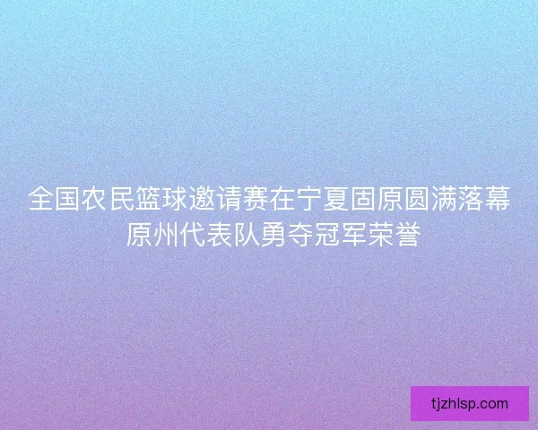 全国农民篮球邀请赛在宁夏固原圆满落幕 原州代表队勇夺冠军荣誉