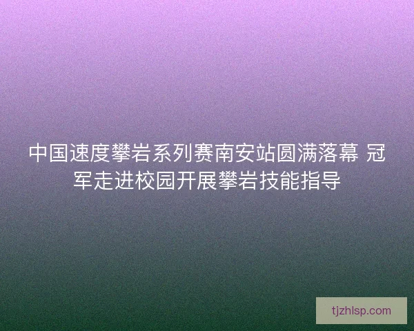 中国速度攀岩系列赛南安站圆满落幕 冠军走进校园开展攀岩技能指导